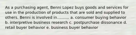 As a purchasing agent, Benni Lopez buys goods and services for use in the production of products that are sold and supplied to others. Benni is involved in.......... a. consumer buying behavior b. interpretive business research c. postpurchase dissonance d. retail buyer behavior e. business buyer behavior