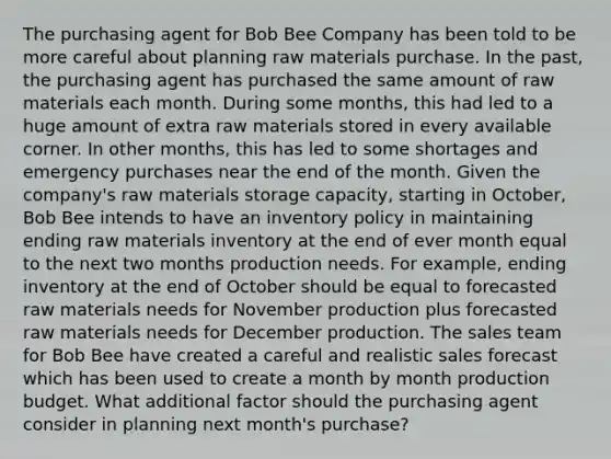 The purchasing agent for Bob Bee Company has been told to be more careful about planning raw materials purchase. In the past, the purchasing agent has purchased the same amount of raw materials each month. During some months, this had led to a huge amount of extra raw materials stored in every available corner. In other months, this has led to some shortages and emergency purchases near the end of the month. Given the company's raw materials storage capacity, starting in October, Bob Bee intends to have an inventory policy in maintaining ending raw materials inventory at the end of ever month equal to the next two months production needs. For example, ending inventory at the end of October should be equal to forecasted raw materials needs for November production plus forecasted raw materials needs for December production. The sales team for Bob Bee have created a careful and realistic sales forecast which has been used to create a month by month production budget. What additional factor should the purchasing agent consider in planning next month's purchase?