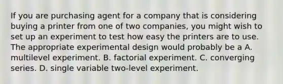 If you are purchasing agent for a company that is considering buying a printer from one of two companies, you might wish to set up an experiment to test how easy the printers are to use. The appropriate experimental design would probably be a A. multilevel experiment. B. factorial experiment. C. converging series. D. single variable two-level experiment.