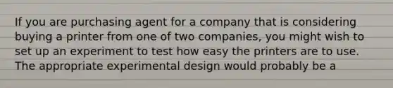 If you are purchasing agent for a company that is considering buying a printer from one of two companies, you might wish to set up an experiment to test how easy the printers are to use. The appropriate experimental design would probably be a