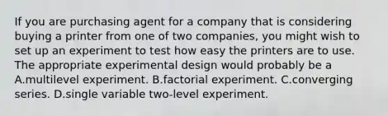 If you are purchasing agent for a company that is considering buying a printer from one of two companies, you might wish to set up an experiment to test how easy the printers are to use. The appropriate experimental design would probably be a A.multilevel experiment. B.factorial experiment. C.converging series. D.single variable two-level experiment.