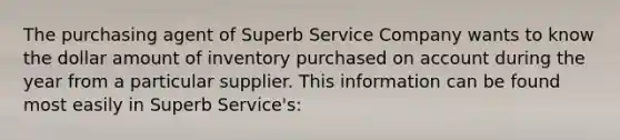 The purchasing agent of Superb Service Company wants to know the dollar amount of inventory purchased on account during the year from a particular supplier. This information can be found most easily in Superb Service's: