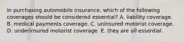 In purchasing automobile insurance, which of the following coverages should be considered essential? A. liability coverage. B. medical payments coverage. C. uninsured motorist coverage. D. underinsured motorist coverage. E. they are all essential.