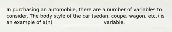 In purchasing an automobile, there are a number of variables to consider. The body style of the car (sedan, coupe, wagon, etc.) is an example of a(n) ____________________ variable.