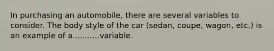 In purchasing an automobile, there are several variables to consider. The body style of the car (sedan, coupe, wagon, etc.) is an example of a...........variable.