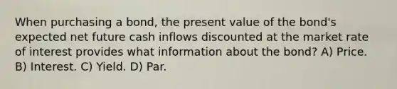 When purchasing a bond, the present value of the bond's expected net future cash inflows discounted at the market rate of interest provides what information about the bond? A) Price. B) Interest. C) Yield. D) Par.