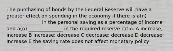 The purchasing of bonds by the Federal Reserve will have a greater effect on spending in the economy if there is a(n) ______________ in the personal saving as a percentage of income and a(n) ______________ in the required reserve ratio. A increase; increase B increase; decrease C decrease; decrease D decrease; increase E the saving rate does not affect monetary policy