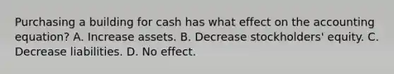 Purchasing a building for cash has what effect on <a href='https://www.questionai.com/knowledge/k7UJ6J5ODQ-the-accounting-equation' class='anchor-knowledge'>the accounting equation</a>? A. Increase assets. B. Decrease stockholders' equity. C. Decrease liabilities. D. No effect.