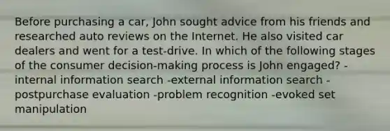 Before purchasing a car, John sought advice from his friends and researched auto reviews on the Internet. He also visited car dealers and went for a test-drive. In which of the following stages of the consumer decision-making process is John engaged? -internal information search -external information search -postpurchase evaluation -problem recognition -evoked set manipulation