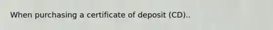 When purchasing a certificate of deposit (CD)..