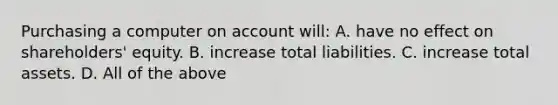 Purchasing a computer on account will: A. have no effect on​ shareholders' equity. B. increase total liabilities. C. increase total assets. D. All of the above