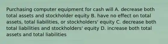 Purchasing computer equipment for cash will A. decrease both total assets and stockholder equity B. have no effect on total assets, total liabilities, or stockholders' equity C. decrease both total liabilities and stockholders' equity D. increase both total assets and total liabilities