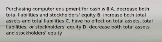 Purchasing computer equipment for cash will A. decrease both total liabilities and stockholders' equity B. increase both total assets and total liabilities C. have no effect on total assets, total liabilities, or stockholders' equity D. decrease both total assets and stockholders' equity