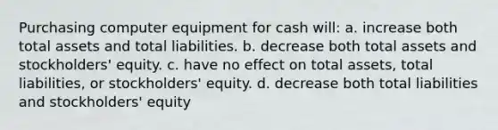 Purchasing computer equipment for cash will: a. increase both total assets and total liabilities. b. decrease both total assets and stockholders' equity. c. have no effect on total assets, total liabilities, or stockholders' equity. d. decrease both total liabilities and stockholders' equity