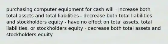 purchasing computer equipment for cash will - increase both total assets and total liabilities - decrease both total liabilities and stockholders equity - have no effect on total assets, total liabilities, or stockholders equity - decrease both total assets and stockholders equity