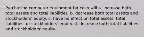 Purchasing computer equipment for cash will a. increase both total assets and total liabilities. b. decrease both total assets and stockholders' equity. c. have no effect on total assets, total liabilities, or stockholders' equity. d. decrease both total liabilities and stockholders' equity.