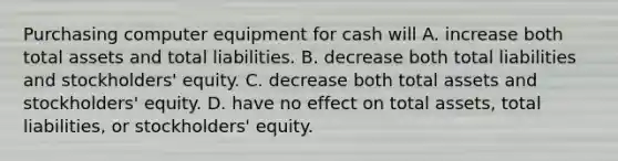 Purchasing computer equipment for cash will A. increase both total assets and total liabilities. B. decrease both total liabilities and​ stockholders' equity. C. decrease both total assets and​ stockholders' equity. D. have no effect on total​ assets, total​ liabilities, or​ stockholders' equity.