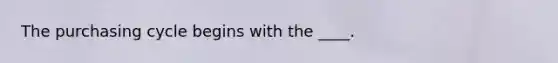 The purchasing cycle begins with the ____.