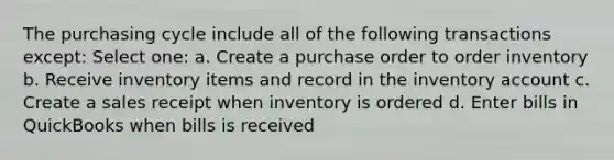 The purchasing cycle include all of the following transactions except: Select one: a. Create a purchase order to order inventory b. Receive inventory items and record in the inventory account c. Create a sales receipt when inventory is ordered d. Enter bills in QuickBooks when bills is received