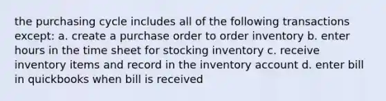 the purchasing cycle includes all of the following transactions except: a. create a purchase order to order inventory b. enter hours in the time sheet for stocking inventory c. receive inventory items and record in the inventory account d. enter bill in quickbooks when bill is received