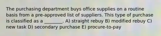 The purchasing department buys office supplies on a routine basis from a pre-approved list of suppliers. This type of purchase is classified as a ________. A) straight rebuy B) modified rebuy C) new task D) secondary purchase E) procure-to-pay