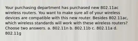 Your purchasing department has purchased new 802.11ac wireless routers. You want to make sure all of your wireless devices are compatible with this new router. Besides 802.11ac, which wireless standards will work with these wireless routers? Choose two answers. a. 802.11n b. 802.11b c. 802.11a d. 802.11g