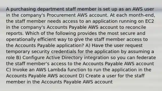 A purchasing department staff member is set up as an AWS user in the company's Procurement AWS account. At each month-end, the staff member needs access to an application running on EC2 in the company's Accounts Payable AWS account to reconcile reports. Which of the following provides the most secure and operationally efficient way to give the staff member access to the Accounts Payable application? A) Have the user request temporary security credentials for the application by assuming a role B) Configure Active Directory integration so you can federate the staff member's access to the Accounts Payable AWS account C) Invoke an AWS Lambda function to run the application in the Accounts Payable AWS account D) Create a user for the staff member in the Accounts Payable AWS account