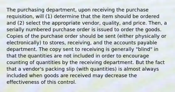 The purchasing department, upon receiving the purchase requisition, will (1) determine that the item should be ordered and (2) select the appropriate vendor, quality, and price. Then, a serially numbered purchase order is issued to order the goods. Copies of the purchase order should be sent (either physically or electronically) to stores, receiving, and the accounts payable department. The copy sent to receiving is generally "blind" in that the quantities are not included in order to encourage counting of quantities by the receiving department. But the fact that a vendor's packing slip (with quantities) is almost always included when goods are received may decrease the effectiveness of this control.