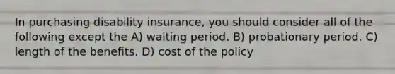 In purchasing disability insurance, you should consider all of the following except the A) waiting period. B) probationary period. C) length of the benefits. D) cost of the policy