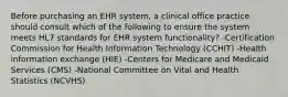 Before purchasing an EHR system, a clinical office practice should consult which of the following to ensure the system meets HL7 standards for EHR system functionality? -Certification Commission for Health Information Technology (CCHIT) -Health information exchange (HIE) -Centers for Medicare and Medicaid Services (CMS) -National Committee on Vital and Health Statistics (NCVHS)