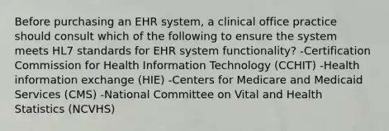 Before purchasing an EHR system, a clinical office practice should consult which of the following to ensure the system meets HL7 standards for EHR system functionality? -Certification Commission for Health Information Technology (CCHIT) -Health information exchange (HIE) -Centers for Medicare and Medicaid Services (CMS) -National Committee on Vital and Health Statistics (NCVHS)