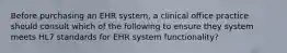 Before purchasing an EHR system, a clinical office practice should consult which of the following to ensure they system meets HL7 standards for EHR system functionality?