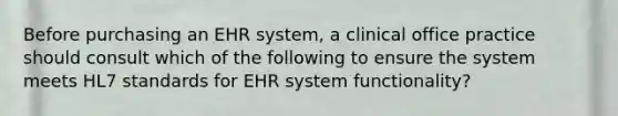 Before purchasing an EHR system, a clinical office practice should consult which of the following to ensure the system meets HL7 standards for EHR system functionality?