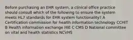 Before purchasing an EHR system, a clinical office practice should consult which of the following to ensure the system meets HL7 standards for EHR system functionality? A Certification commission for health information technology CCHIT B Health information exchange HIE C CMS D National committee on vital and health statistics NCVHS