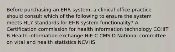 Before purchasing an EHR system, a clinical office practice should consult which of the following to ensure the system meets HL7 standards for EHR system functionality? A Certification commission for health information technology CCHIT B Health information exchange HIE C CMS D National committee on vital and health statistics NCVHS