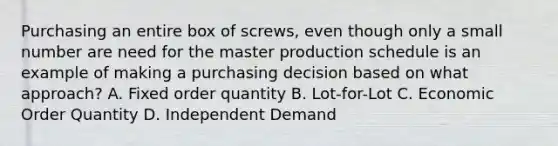 Purchasing an entire box of screws, even though only a small number are need for the master production schedule is an example of making a purchasing decision based on what approach? A. Fixed order quantity B. Lot-for-Lot C. Economic Order Quantity D. Independent Demand