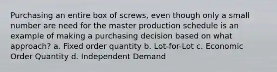 Purchasing an entire box of screws, even though only a small number are need for the master production schedule is an example of making a purchasing decision based on what approach? a. Fixed order quantity b. Lot-for-Lot c. Economic Order Quantity d. Independent Demand