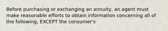 Before purchasing or exchanging an annuity, an agent must make reasonable efforts to obtain information concerning all of the following, EXCEPT the consumer's