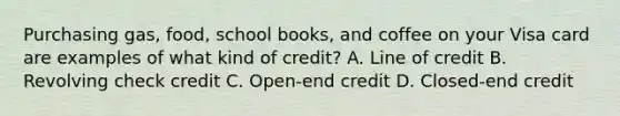 Purchasing gas, food, school books, and coffee on your Visa card are examples of what kind of credit? A. Line of credit B. Revolving check credit C. Open-end credit D. Closed-end credit