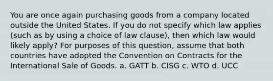 You are once again purchasing goods from a company located outside the United States. If you do not specify which law applies (such as by using a choice of law clause), then which law would likely apply? For purposes of this question, assume that both countries have adopted the Convention on Contracts for the International Sale of Goods. a. GATT b. CISG c. WTO d. UCC