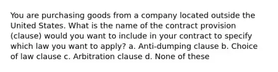 You are purchasing goods from a company located outside the United States. What is the name of the contract provision (clause) would you want to include in your contract to specify which law you want to apply? a. Anti-dumping clause b. Choice of law clause c. Arbitration clause d. None of these