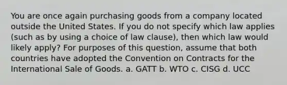 You are once again purchasing goods from a company located outside the United States. If you do not specify which law applies (such as by using a choice of law clause), then which law would likely apply? For purposes of this question, assume that both countries have adopted the Convention on Contracts for the International Sale of Goods. a. GATT b. WTO c. CISG d. UCC