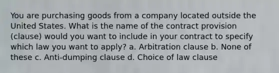 You are purchasing goods from a company located outside the United States. What is the name of the contract provision (clause) would you want to include in your contract to specify which law you want to apply? a. Arbitration clause b. None of these c. Anti-dumping clause d. Choice of law clause