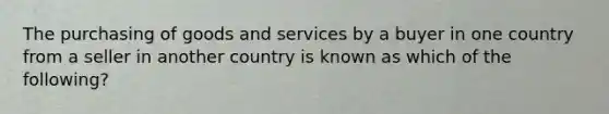 The purchasing of goods and services by a buyer in one country from a seller in another country is known as which of the following?