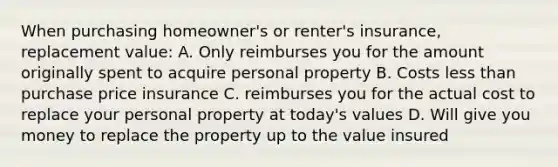 When purchasing homeowner's or renter's insurance, replacement value: A. Only reimburses you for the amount originally spent to acquire personal property B. Costs less than purchase price insurance C. reimburses you for the actual cost to replace your personal property at today's values D. Will give you money to replace the property up to the value insured