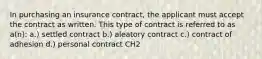 In purchasing an insurance contract, the applicant must accept the contract as written. This type of contract is referred to as a(n): a.) settled contract b.) aleatory contract c.) contract of adhesion d.) personal contract CH2