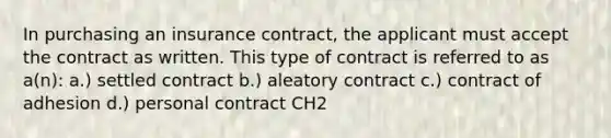 In purchasing an insurance contract, the applicant must accept the contract as written. This type of contract is referred to as a(n): a.) settled contract b.) aleatory contract c.) contract of adhesion d.) personal contract CH2