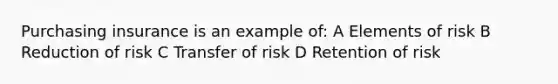 Purchasing insurance is an example of: A Elements of risk B Reduction of risk C Transfer of risk D Retention of risk