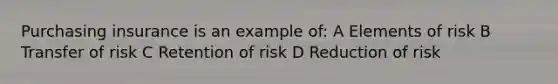 Purchasing insurance is an example of: A Elements of risk B Transfer of risk C Retention of risk D Reduction of risk