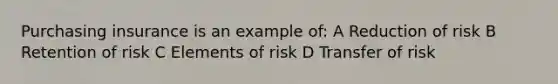 Purchasing insurance is an example of: A Reduction of risk B Retention of risk C Elements of risk D Transfer of risk